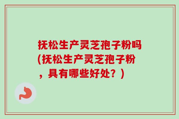 抚松生产灵芝孢子粉吗(抚松生产灵芝孢子粉，具有哪些好处？)