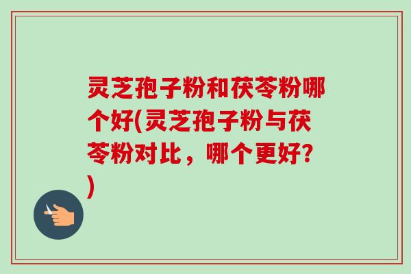 灵芝孢子粉和茯苓粉哪个好(灵芝孢子粉与茯苓粉对比，哪个更好？)