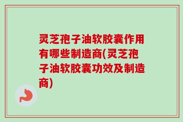 灵芝孢子油软胶囊作用有哪些制造商(灵芝孢子油软胶囊功效及制造商)