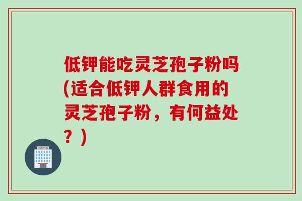 低钾能吃灵芝孢子粉吗(适合低钾人群食用的灵芝孢子粉，有何益处？)