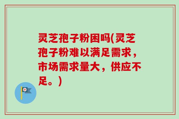 灵芝孢子粉困吗(灵芝孢子粉难以满足需求,市场需求量大,供应不足。) 灵芝孢子粉困吗(灵芝孢子粉难以满足需求,市场需求量大,供应不足。)