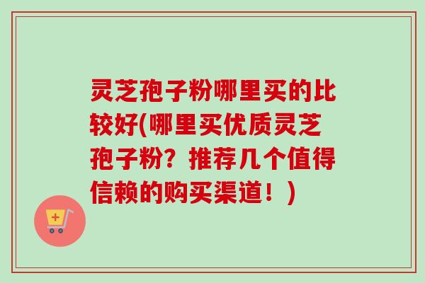 灵芝孢子粉哪里买的比较好(哪里买优质灵芝孢子粉？推荐几个值得信赖的购买渠道！)