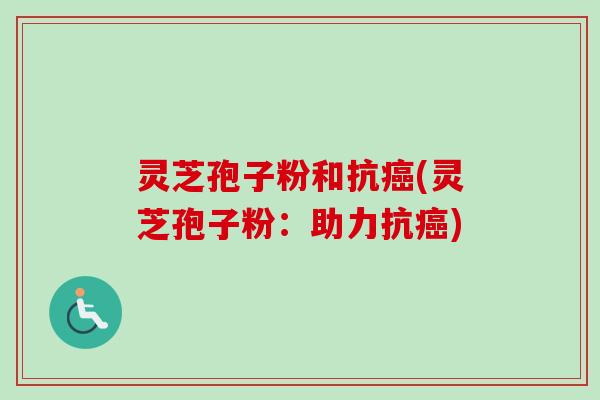 灵芝孢子粉和抗(灵芝孢子粉:助力抗) 灵芝孢子粉和抗(灵芝孢子粉:助力抗)