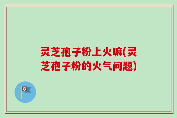 灵芝孢子粉上火嘛(灵芝孢子粉的火气问题)