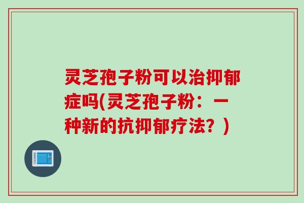 灵芝孢子粉可以治抑郁症吗(灵芝孢子粉：一种新的抗抑郁疗法？)