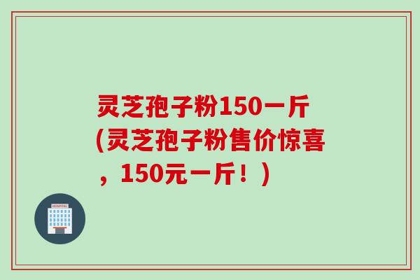 灵芝孢子粉150一斤(灵芝孢子粉售价惊喜，150元一斤！)