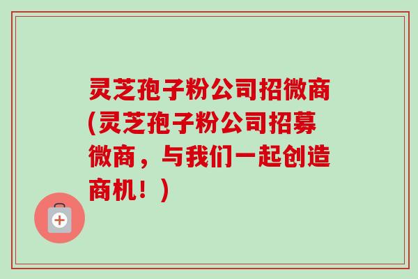 灵芝孢子粉公司招微商(灵芝孢子粉公司招募微商，与我们一起创造商机！)