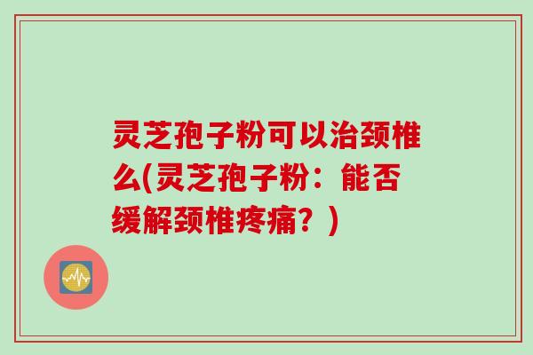 灵芝孢子粉可以治颈椎么(灵芝孢子粉：能否缓解颈椎疼痛？)
