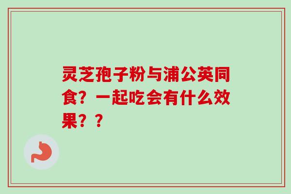 灵芝孢子粉与浦公英同食？一起吃会有什么效果？？