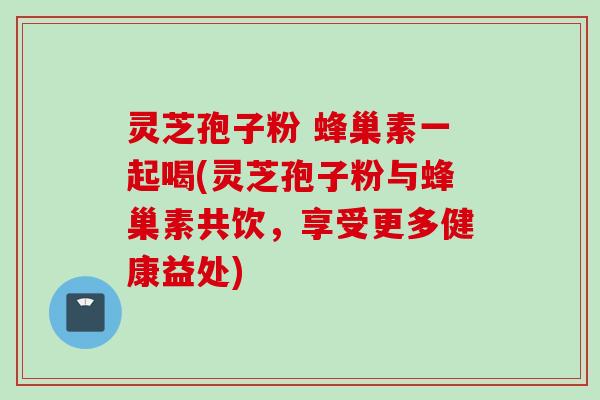 灵芝孢子粉 蜂巢素一起喝(灵芝孢子粉与蜂巢素共饮，享受更多健康益处)