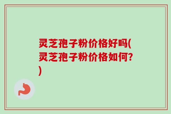 灵芝孢子粉价格好吗(灵芝孢子粉价格如何？)