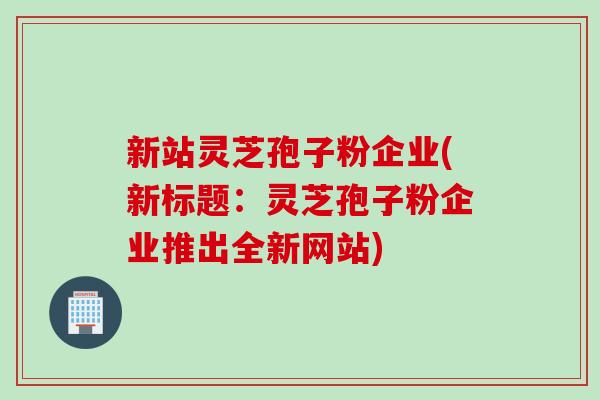 新站灵芝孢子粉企业(新标题：灵芝孢子粉企业推出全新网站)