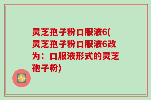 灵芝孢子粉口服液6(灵芝孢子粉口服液6改为：口服液形式的灵芝孢子粉)