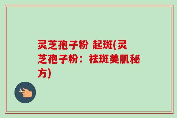 灵芝孢子粉 起斑(灵芝孢子粉：祛斑美肌秘方)