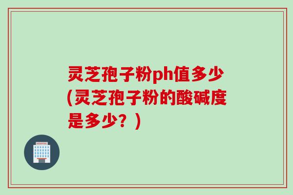 灵芝孢子粉ph值多少(灵芝孢子粉的酸碱度是多少？)