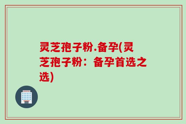 灵芝孢子粉.备孕(灵芝孢子粉：备孕首选之选)