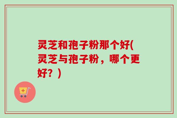 灵芝和孢子粉那个好(灵芝与孢子粉，哪个更好？)