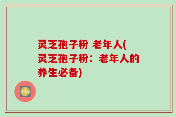 灵芝孢子粉 老年人(灵芝孢子粉：老年人的养生必备)