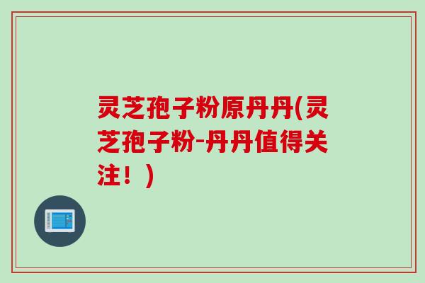 灵芝孢子粉原丹丹(灵芝孢子粉-丹丹值得关注！)