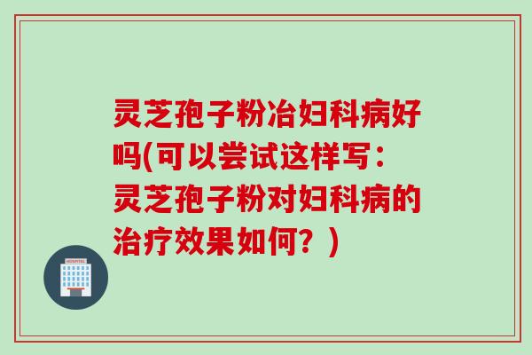 灵芝孢子粉冶妇科病好吗(可以尝试这样写：灵芝孢子粉对妇科病的治疗效果如何？)