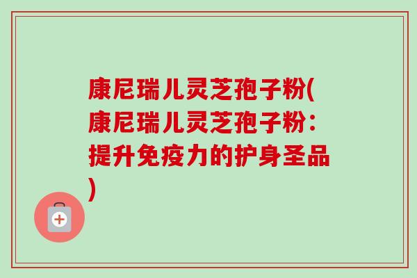 康尼瑞儿灵芝孢子粉(康尼瑞儿灵芝孢子粉：提升免疫力的护身圣品)