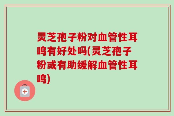 灵芝孢子粉对血管性耳鸣有好处吗(灵芝孢子粉或有助缓解血管性耳鸣)