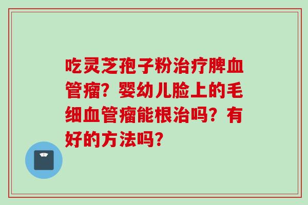 吃灵芝孢子粉脾瘤?婴幼儿脸上的毛细瘤能根吗?有好的方法吗? 吃灵芝孢子粉脾瘤?婴幼儿脸上的毛细瘤能根吗?有好的方法吗?