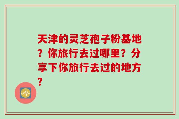 天津的灵芝孢子粉基地？你旅行去过哪里？分享下你旅行去过的地方？
