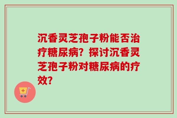 沉香灵芝孢子粉能否?探讨沉香灵芝孢子粉对的疗效? 沉香灵芝孢子粉能否?探讨沉香灵芝孢子粉对的疗效?