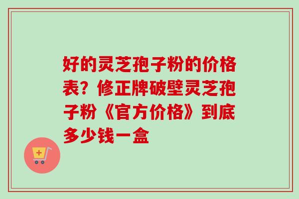 好的灵芝孢子粉的价格表？修正牌破壁灵芝孢子粉《官方价格》到底多少钱一盒