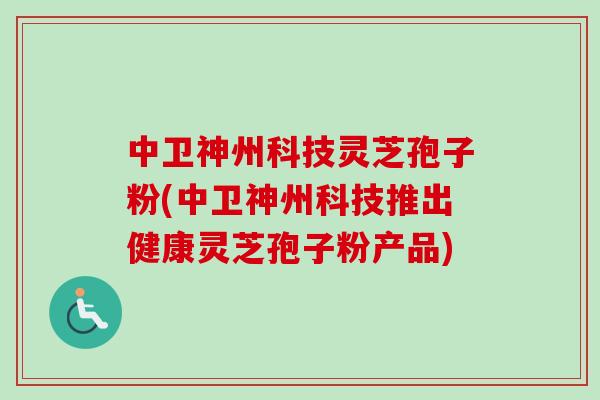 中卫神州科技灵芝孢子粉(中卫神州科技推出健康灵芝孢子粉产品)