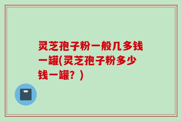 灵芝孢子粉一般几多钱一罐(灵芝孢子粉多少钱一罐?) 灵芝孢子粉一般几多钱一罐(灵芝孢子粉多少钱一罐?)