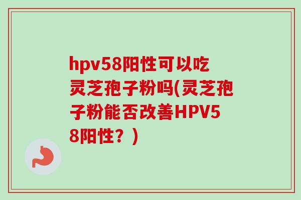 hpv58阳性可以吃灵芝孢子粉吗(灵芝孢子粉能否改善HPV58阳性？)