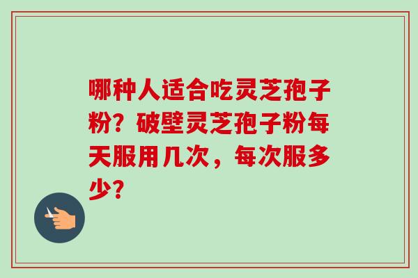 哪种人适合吃灵芝孢子粉？破壁灵芝孢子粉每天服用几次，每次服多少？