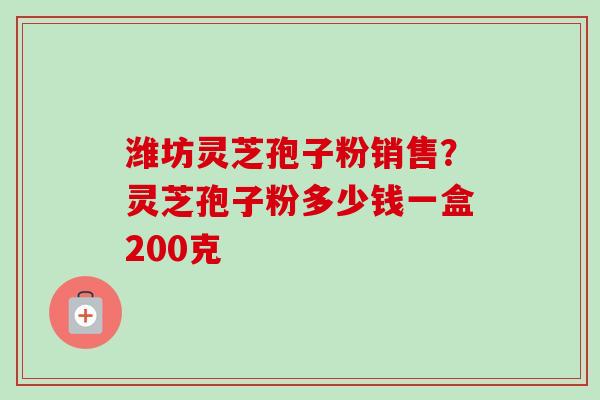 潍坊灵芝孢子粉销售？灵芝孢子粉多少钱一盒200克