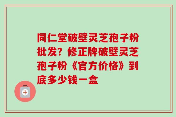 同仁堂破壁灵芝孢子粉批发？修正牌破壁灵芝孢子粉《官方价格》到底多少钱一盒