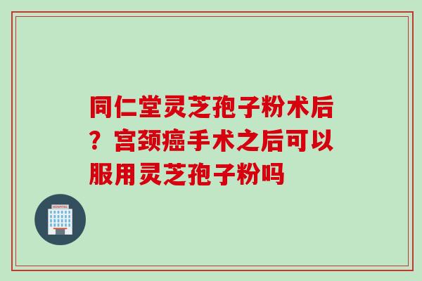 同仁堂灵芝孢子粉术后？宫颈癌手术之后可以服用灵芝孢子粉吗