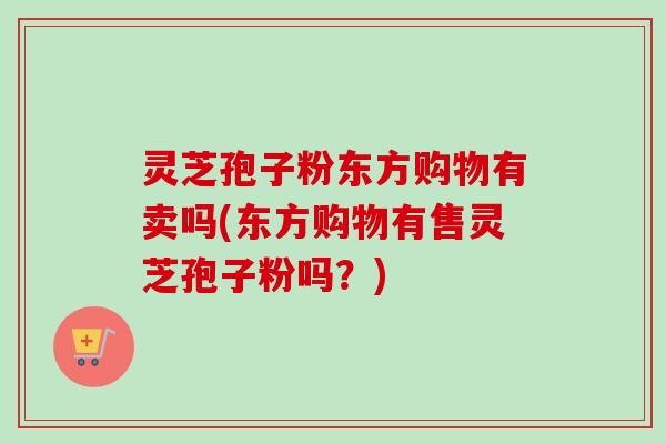 灵芝孢子粉东方购物有卖吗(东方购物有售灵芝孢子粉吗？)