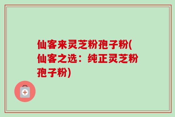 仙客来灵芝粉孢子粉(仙客之选：纯正灵芝粉孢子粉)