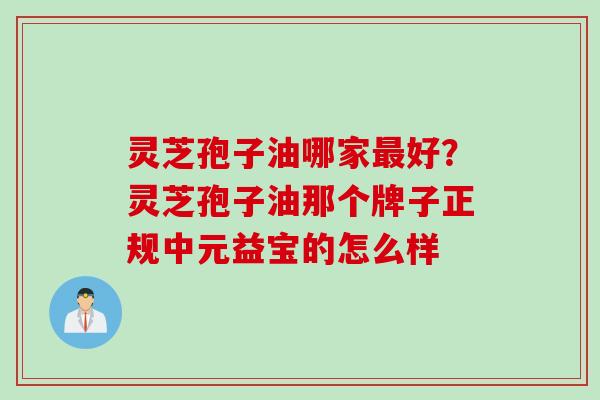 灵芝孢子油哪家最好？灵芝孢子油那个牌子正规中元益宝的怎么样