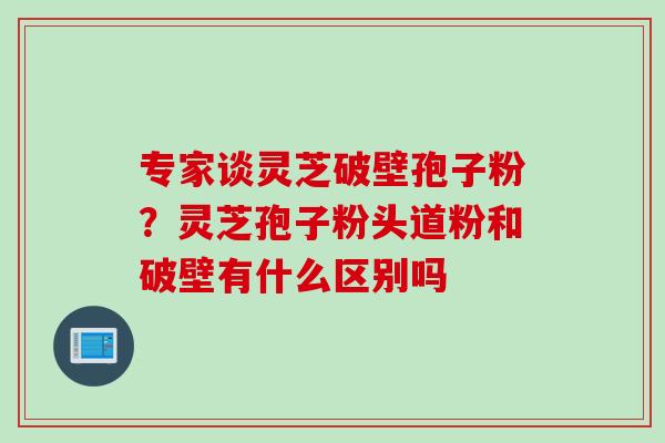 专家谈灵芝破壁孢子粉？灵芝孢子粉头道粉和破壁有什么区别吗