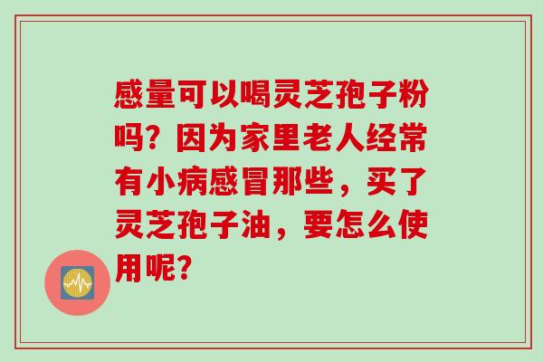 感量可以喝灵芝孢子粉吗？因为家里老人经常有小病感冒那些，买了灵芝孢子油，要怎么使用呢？