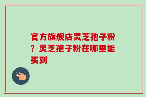 官方旗舰店灵芝孢子粉？灵芝孢子粉在哪里能买到