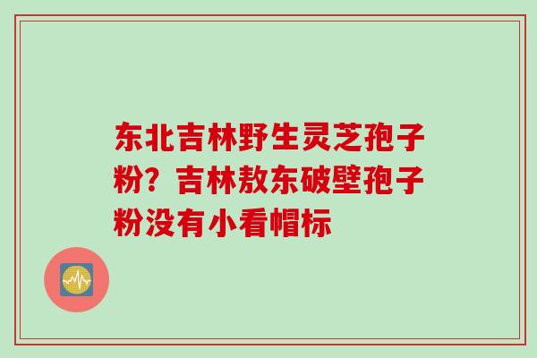 东北吉林野生灵芝孢子粉？吉林敖东破壁孢子粉没有小看帽标