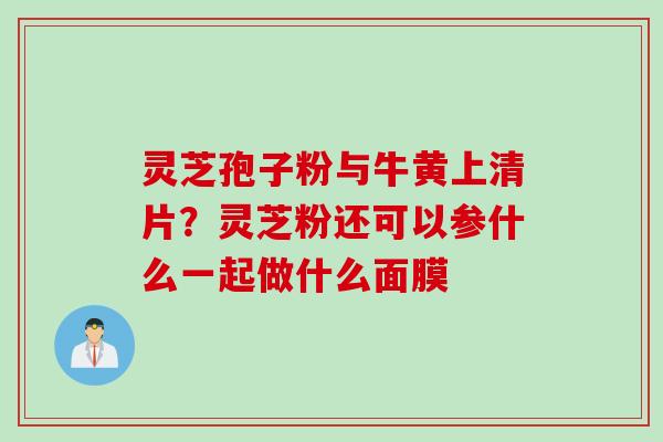灵芝孢子粉与牛黄上清片？灵芝粉还可以参什么一起做什么面膜