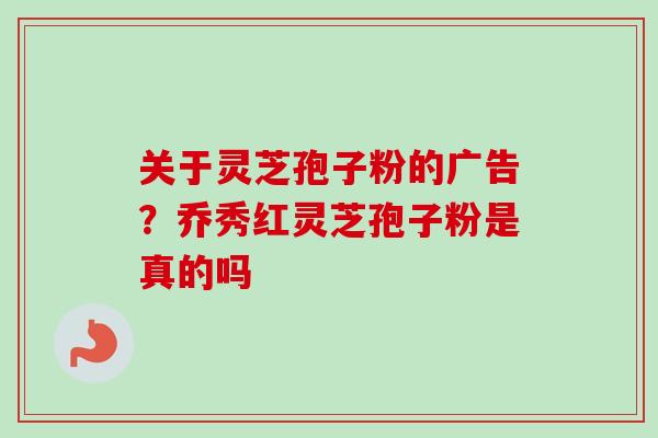 关于灵芝孢子粉的广告?乔秀红灵芝孢子粉是真的吗 关于灵芝孢子粉的广告?乔秀红灵芝孢子粉是真的吗