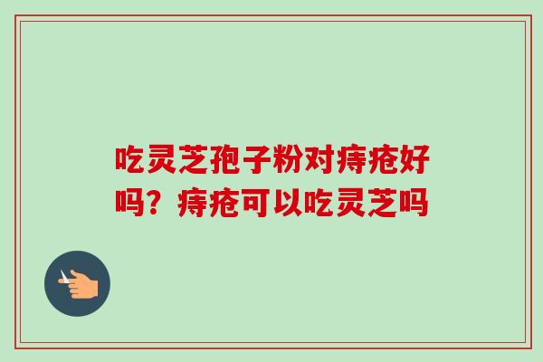 吃灵芝孢子粉对痔疮好吗？痔疮可以吃灵芝吗