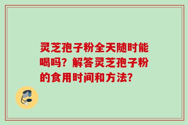 灵芝孢子粉全天随时能喝吗?解答灵芝孢子粉的食用时间和方法? 灵芝孢子粉全天随时能喝吗?解答灵芝孢子粉的食用时间和方法?