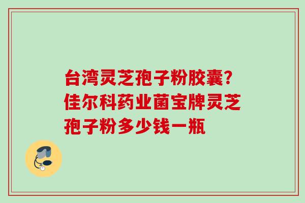 台湾灵芝孢子粉胶囊？佳尔科药业菌宝牌灵芝孢子粉多少钱一瓶