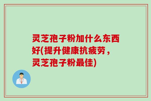 灵芝孢子粉加什么东西好(提升健康抗疲劳，灵芝孢子粉最佳)